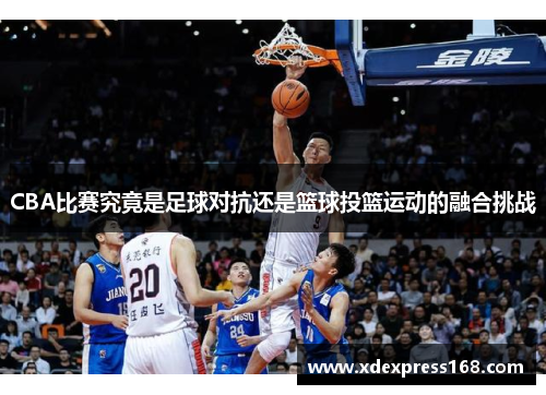 CBA比赛究竟是足球对抗还是篮球投篮运动的融合挑战